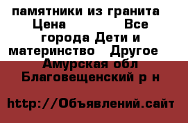 памятники из гранита › Цена ­ 10 000 - Все города Дети и материнство » Другое   . Амурская обл.,Благовещенский р-н